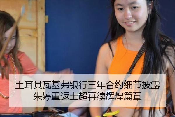 土耳其瓦基弗银行三年合约细节披露 朱婷重返土超再续辉煌篇章