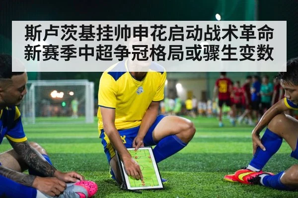 斯卢茨基挂帅申花启动战术革命 新赛季中超争冠格局或骤生变数