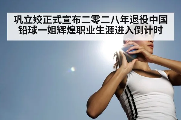 巩立姣正式宣布二零二八年退役中国铅球一姐辉煌职业生涯进入倒计时
