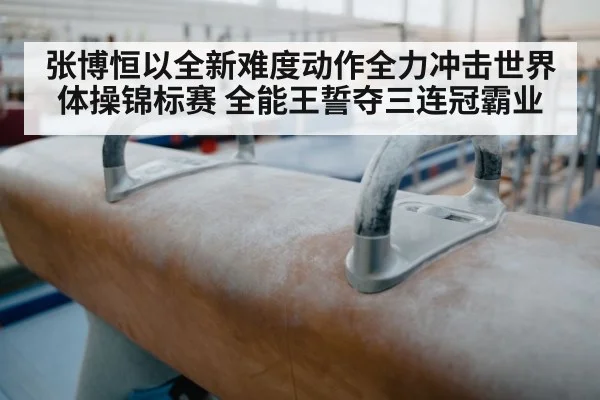 张博恒以全新难度动作全力冲击世界体操锦标赛 全能王誓夺三连冠霸业