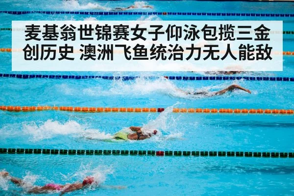 麦基翁世锦赛女子仰泳包揽三金创历史 澳洲飞鱼统治力无人能敌